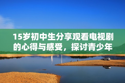 15岁初中生分享观看电视剧的心得与感受，探讨青少年对影视作品的热爱