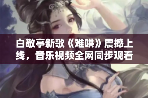 白敬亭新歌《难哄》震撼上线，音乐视频全网同步观看！