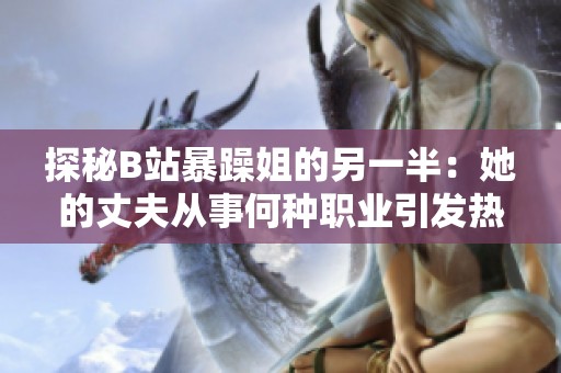 探秘B站暴躁姐的另一半：她的丈夫从事何种职业引发热议