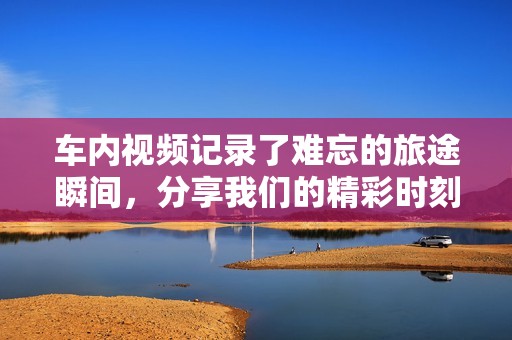 车内视频记录了难忘的旅途瞬间，分享我们的精彩时刻与感动故事