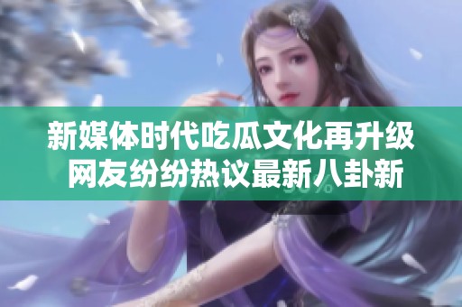 新媒体时代吃瓜文化再升级 网友纷纷热议最新八卦新闻动态