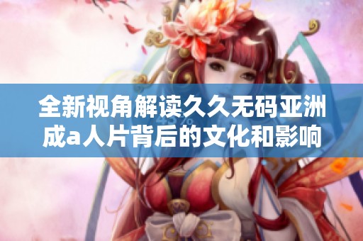 全新视角解读久久无码亚洲成a人片背后的文化和影响力