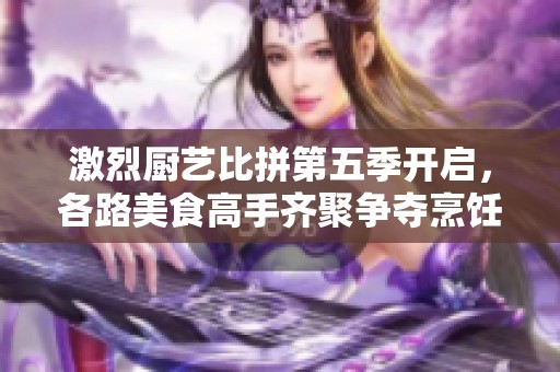 激烈厨艺比拼第五季开启，各路美食高手齐聚争夺烹饪之王称号
