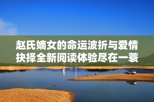 赵氏嫡女的命运波折与爱情抉择全新阅读体验尽在一蓑烟雨之中