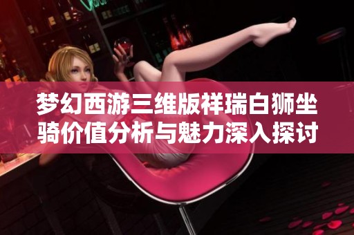 梦幻西游三维版祥瑞白狮坐骑价值分析与魅力深入探讨