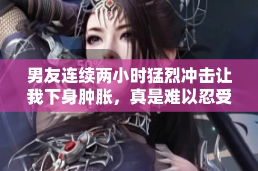 男友连续两小时猛烈冲击让我下身肿胀，真是难以忍受的体验