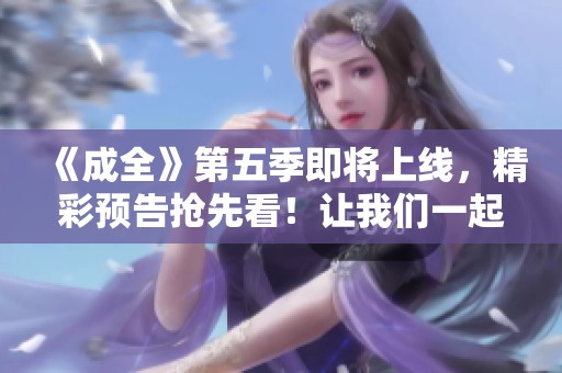 《成全》第五季即将上线，精彩预告抢先看！让我们一起期待吧！