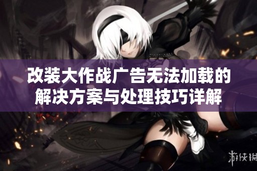 改装大作战广告无法加载的解决方案与处理技巧详解