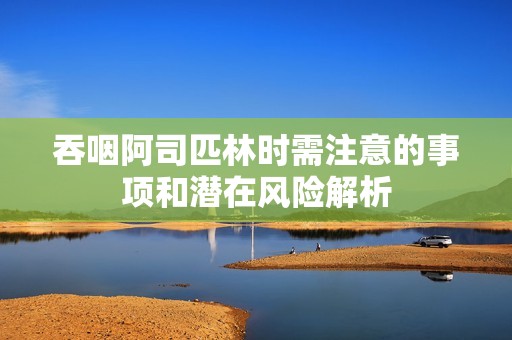 吞咽阿司匹林时需注意的事项和潜在风险解析
