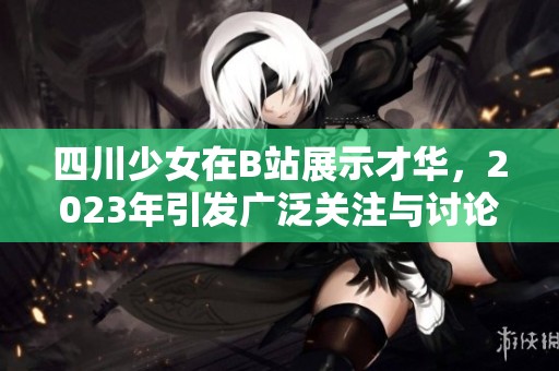 四川少女在B站展示才华，2023年引发广泛关注与讨论