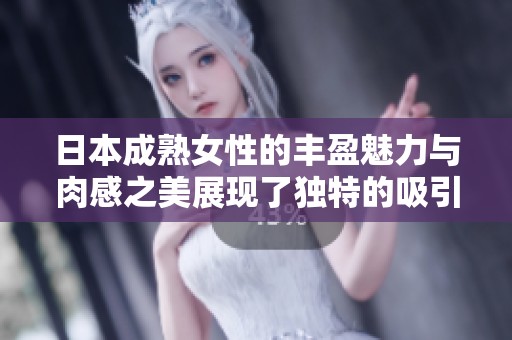 日本成熟女性的丰盈魅力与肉感之美展现了独特的吸引力和风韵