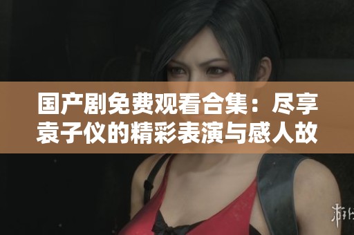 国产剧免费观看合集：尽享袁子仪的精彩表演与感人故事