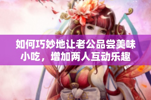 如何巧妙地让老公品尝美味小吃，增加两人互动乐趣