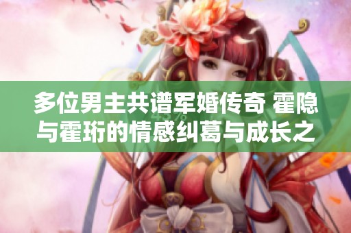 多位男主共谱军婚传奇 霍隐与霍珩的情感纠葛与成长之路