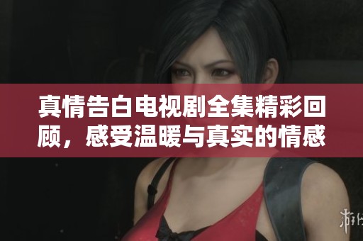 真情告白电视剧全集精彩回顾，感受温暖与真实的情感故事