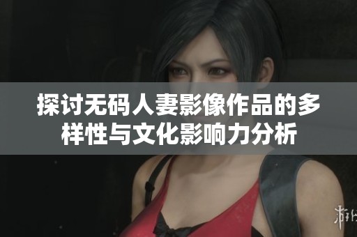探讨无码人妻影像作品的多样性与文化影响力分析