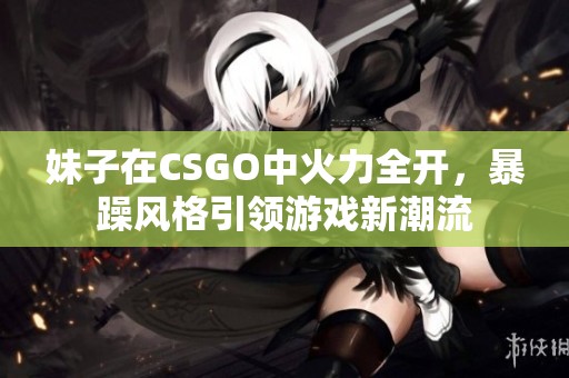 妹子在CSGO中火力全开，暴躁风格引领游戏新潮流