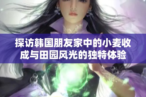探访韩国朋友家中的小麦收成与田园风光的独特体验