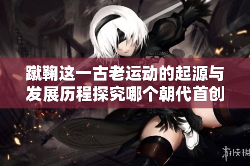 蹴鞠这一古老运动的起源与发展历程探究哪个朝代首创此项活动