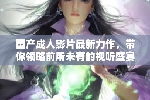 国产成人影片最新力作，带你领略前所未有的视听盛宴与情感体验