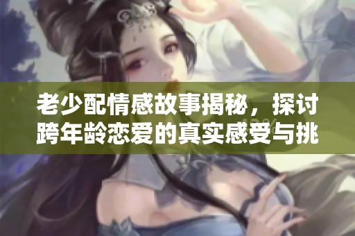老少配情感故事揭秘，探讨跨年龄恋爱的真实感受与挑战