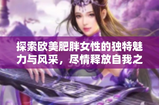 探索欧美肥胖女性的独特魅力与风采，尽情释放自我之美