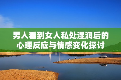 男人看到女人私处湿润后的心理反应与情感变化探讨