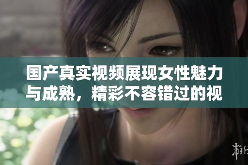 国产真实视频展现女性魅力与成熟，精彩不容错过的视觉盛宴