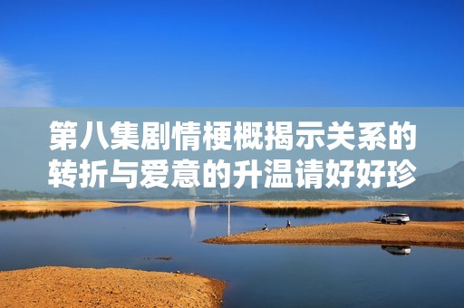 第八集剧情梗概揭示关系的转折与爱意的升温请好好珍惜彼此的时光