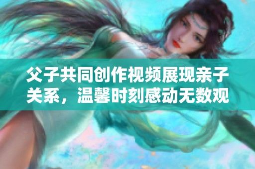 父子共同创作视频展现亲子关系，温馨时刻感动无数观众