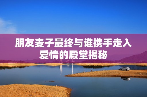 朋友麦子最终与谁携手走入爱情的殿堂揭秘
