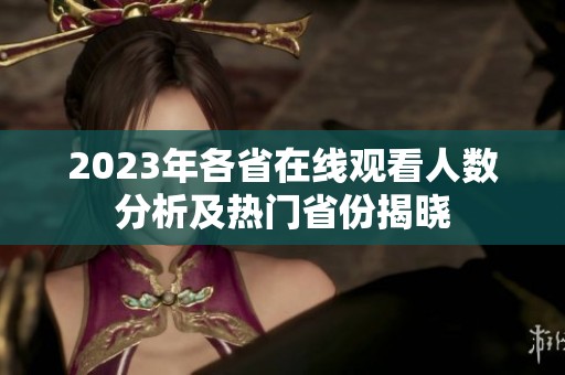 2023年各省在线观看人数分析及热门省份揭晓