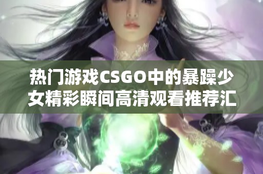 热门游戏CSGO中的暴躁少女精彩瞬间高清观看推荐汇总