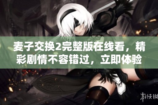 麦子交换2完整版在线看，精彩剧情不容错过，立即体验！