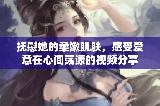 抚慰她的柔嫩肌肤，感受爱意在心间荡漾的视频分享