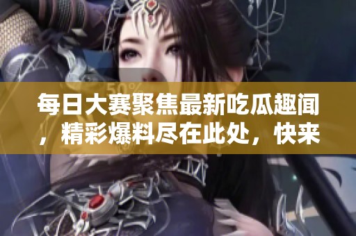 每日大赛聚焦最新吃瓜趣闻，精彩爆料尽在此处，快来围观吧！