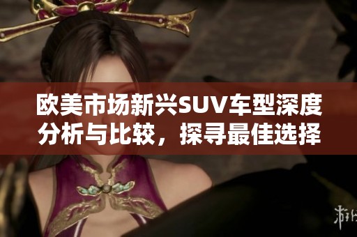 欧美市场新兴SUV车型深度分析与比较，探寻最佳选择策略