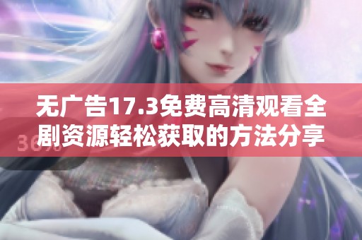 无广告17.3免费高清观看全剧资源轻松获取的方法分享