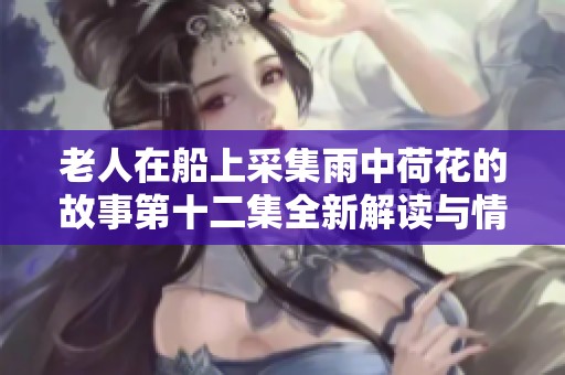 老人在船上采集雨中荷花的故事第十二集全新解读与情感展现