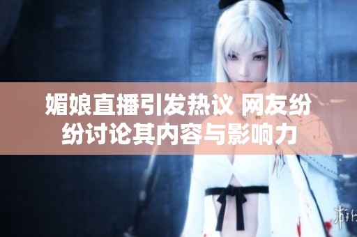 媚娘直播引发热议 网友纷纷讨论其内容与影响力