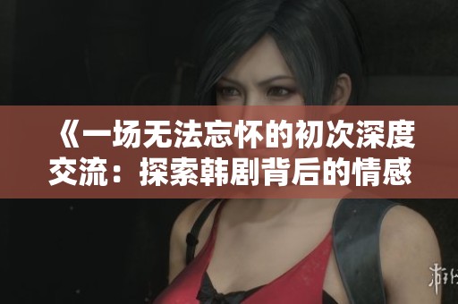 《一场无法忘怀的初次深度交流：探索韩剧背后的情感故事与人际关系》