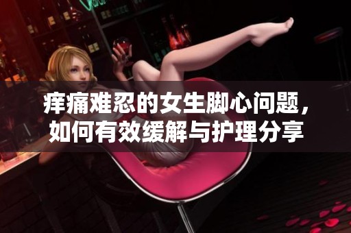 痒痛难忍的女生脚心问题，如何有效缓解与护理分享