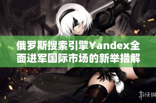 俄罗斯搜索引擎Yandex全面进军国际市场的新举措解析