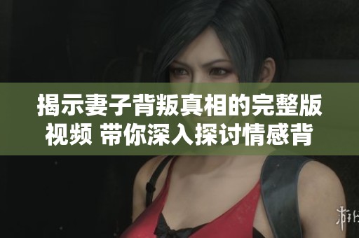 揭示妻子背叛真相的完整版视频 带你深入探讨情感背后的故事