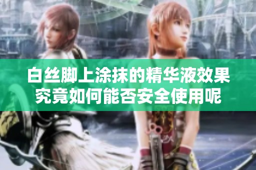 白丝脚上涂抹的精华液效果究竟如何能否安全使用呢