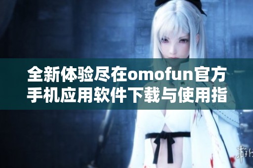 全新体验尽在omofun官方手机应用软件下载与使用指南