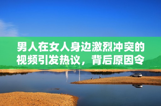 男人在女人身边激烈冲突的视频引发热议，背后原因令人深思