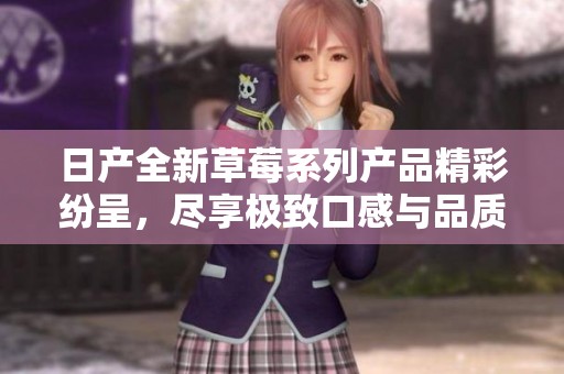 日产全新草莓系列产品精彩纷呈，尽享极致口感与品质体验