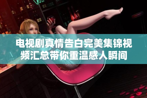 电视剧真情告白完美集锦视频汇总带你重温感人瞬间