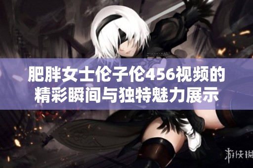 肥胖女士伦子伦456视频的精彩瞬间与独特魅力展示